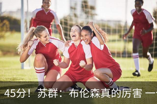 45分！苏群：布伦森真的厉害 一个二轮秀成长为历史级别的巨星