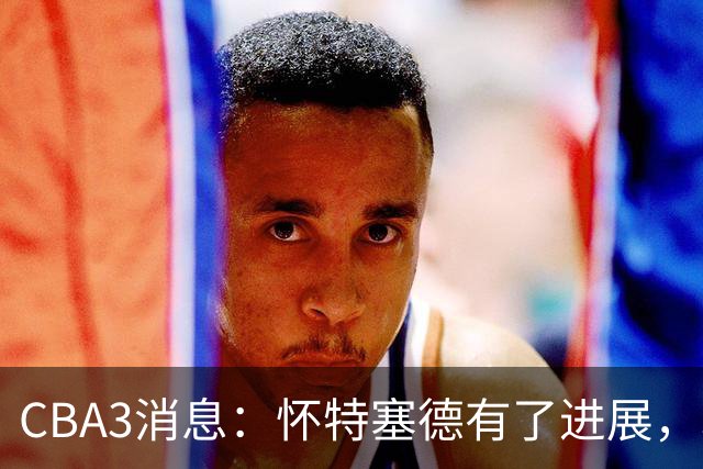 CBA3消息：怀特塞德有了进展，北控官宣强人加盟，杜锋爱子传喜讯
